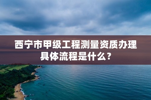 西宁市甲级工程测量资质办理具体流程是什么？