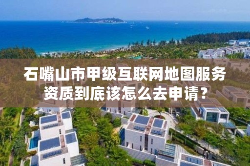 石嘴山市甲级互联网地图服务资质到底该怎么去申请？