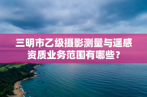 三明市乙级摄影测量与遥感资质业务范围有哪些？