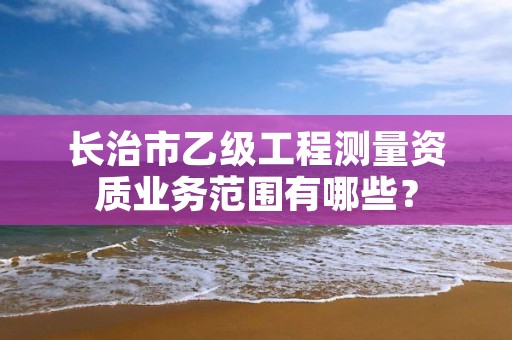 长治市乙级工程测量资质业务范围有哪些？