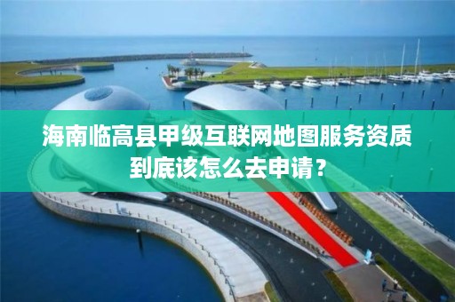 海南临高县甲级互联网地图服务资质到底该怎么去申请？