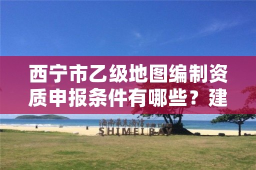 西宁市乙级地图编制资质申报条件有哪些？建议收藏！