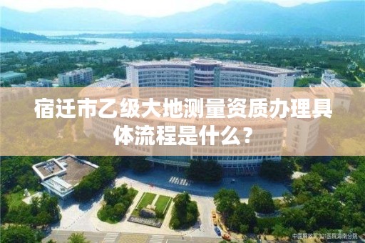 宿迁市乙级大地测量资质办理具体流程是什么？