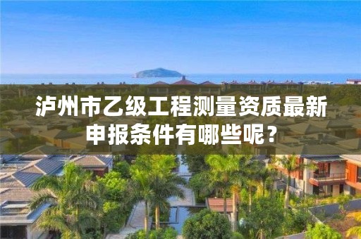 泸州市乙级工程测量资质最新申报条件有哪些呢？