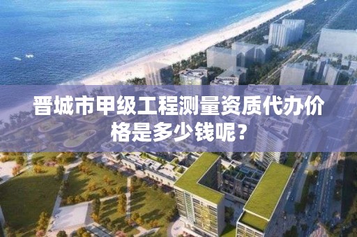 晋城市甲级工程测量资质代办价格是多少钱呢？