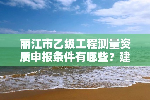 丽江市乙级工程测量资质申报条件有哪些？建议收藏！