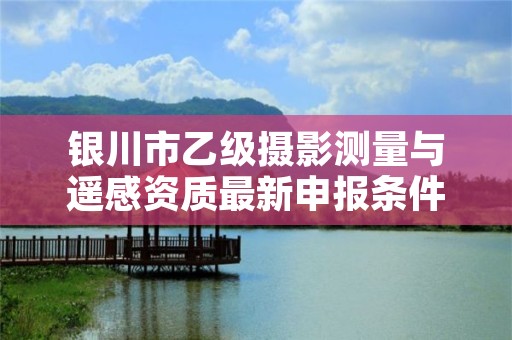 银川市乙级摄影测量与遥感资质最新申报条件有哪些呢？