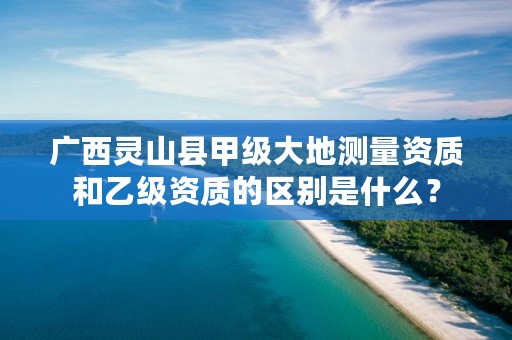 广西灵山县甲级大地测量资质和乙级资质的区别是什么？