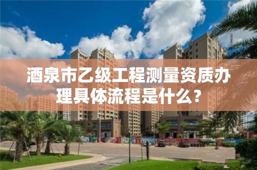 酒泉市乙级工程测量资质办理具体流程是什么？