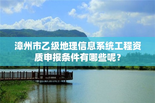 漳州市乙级地理信息系统工程资质申报条件有哪些呢？