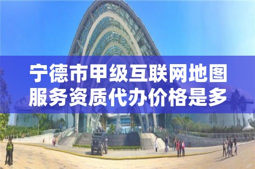 宁德市甲级互联网地图服务资质代办价格是多少钱呢？