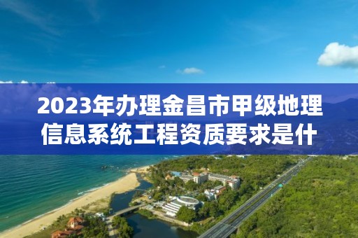 2023年办理金昌市甲级地理信息系统工程资质要求是什么？