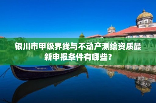 银川市甲级界线与不动产测绘资质最新申报条件有哪些？