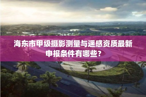 海东市甲级摄影测量与遥感资质最新申报条件有哪些？