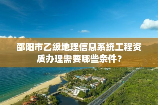 邵阳市乙级地理信息系统工程资质办理需要哪些条件？