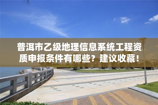 普洱市乙级地理信息系统工程资质申报条件有哪些？建议收藏！