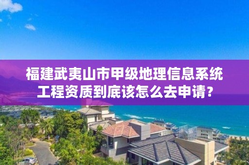 福建武夷山市甲级地理信息系统工程资质到底该怎么去申请？