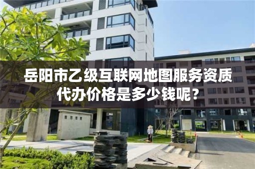 岳阳市乙级互联网地图服务资质代办价格是多少钱呢？