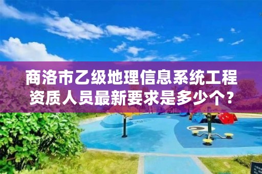 商洛市乙级地理信息系统工程资质人员最新要求是多少个？