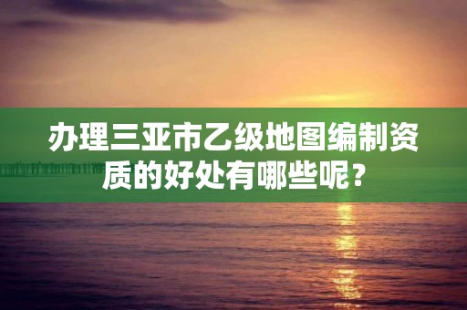 办理三亚市乙级地图编制资质的好处有哪些呢？