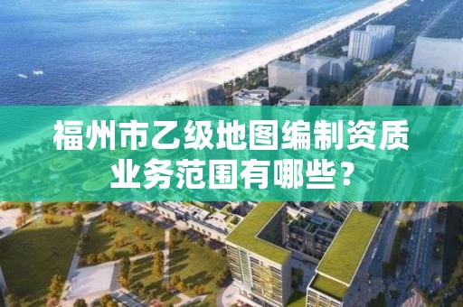 福州市乙级地图编制资质业务范围有哪些？