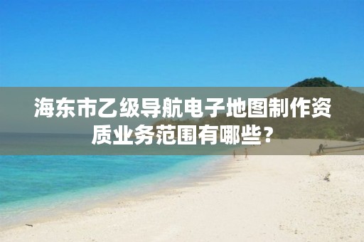 海东市乙级导航电子地图制作资质业务范围有哪些？