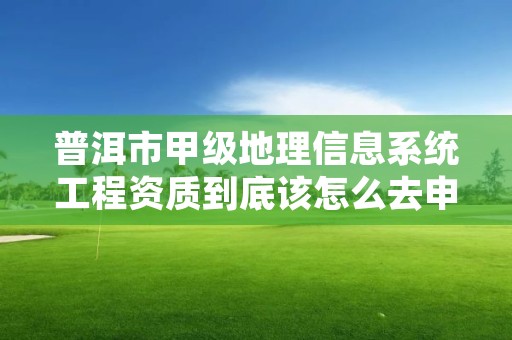 普洱市甲级地理信息系统工程资质到底该怎么去申请？