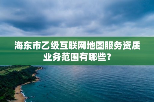 海东市乙级互联网地图服务资质业务范围有哪些？