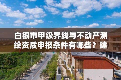 白银市甲级界线与不动产测绘资质申报条件有哪些？建议收藏！