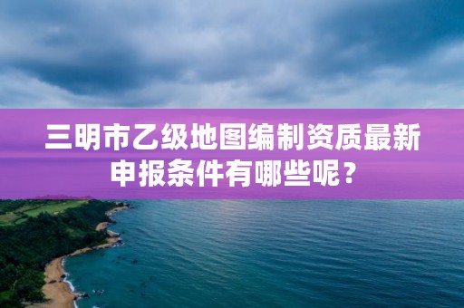 三明市乙级地图编制资质最新申报条件有哪些呢？