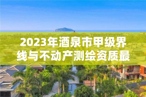 2023年酒泉市甲级界线与不动产测绘资质最新申报条件有哪些？