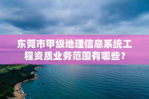 东莞市甲级地理信息系统工程资质业务范围有哪些？