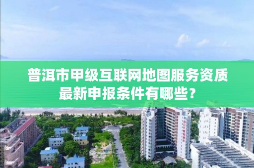 普洱市甲级互联网地图服务资质最新申报条件有哪些？