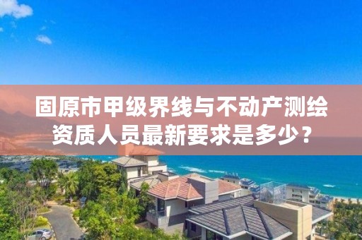 固原市甲级界线与不动产测绘资质人员最新要求是多少？