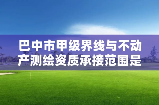 巴中市甲级界线与不动产测绘资质承接范围是什么？看完你就知道了