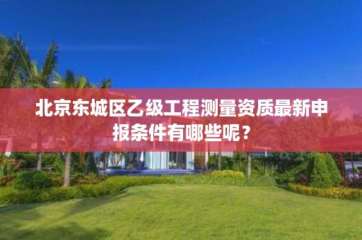 北京东城区乙级工程测量资质最新申报条件有哪些呢？