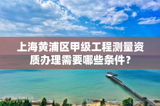 上海黄浦区甲级工程测量资质办理需要哪些条件？