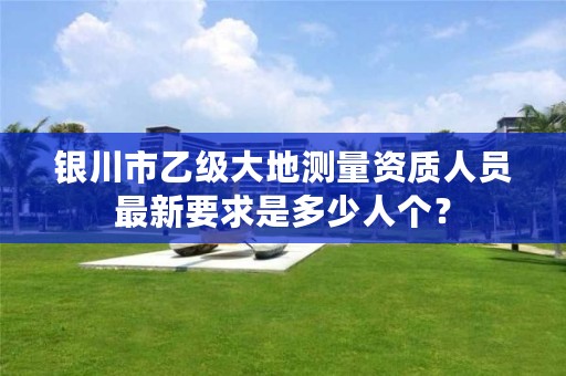 银川市乙级大地测量资质人员最新要求是多少人个？