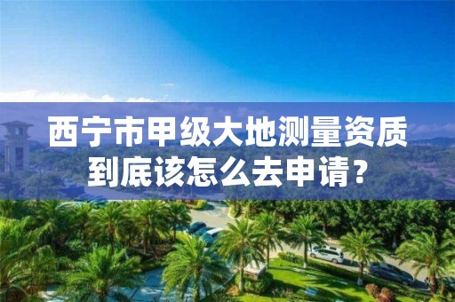 西宁市甲级大地测量资质到底该怎么去申请？