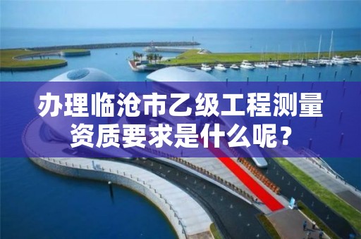 办理临沧市乙级工程测量资质要求是什么呢？