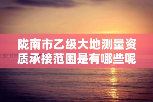 陇南市乙级大地测量资质承接范围是有哪些呢？