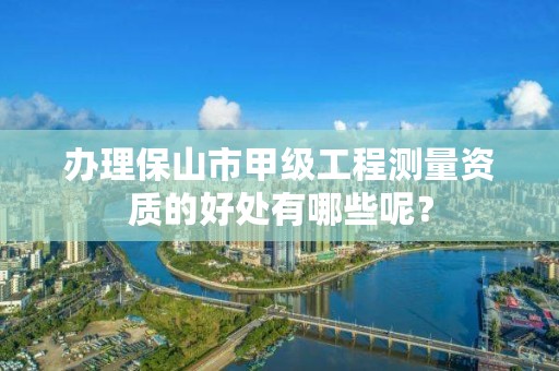 办理保山市甲级工程测量资质的好处有哪些呢？