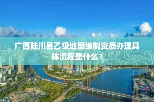 广西陆川县乙级地图编制资质办理具体流程是什么？