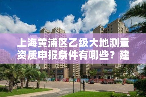 上海黄浦区乙级大地测量资质申报条件有哪些？建议收藏！