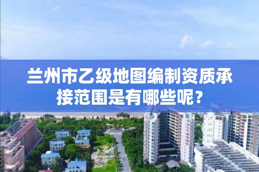 兰州市乙级地图编制资质承接范围是有哪些呢？