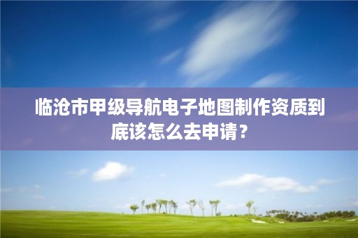 临沧市甲级导航电子地图制作资质到底该怎么去申请？