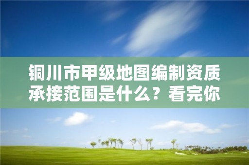 铜川市甲级地图编制资质承接范围是什么？看完你就知道了