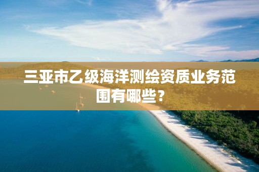 三亚市乙级海洋测绘资质业务范围有哪些？