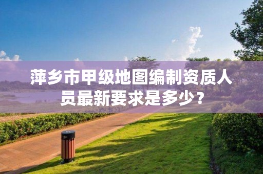 萍乡市甲级地图编制资质人员最新要求是多少？