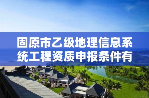 固原市乙级地理信息系统工程资质申报条件有哪些？建议收藏！